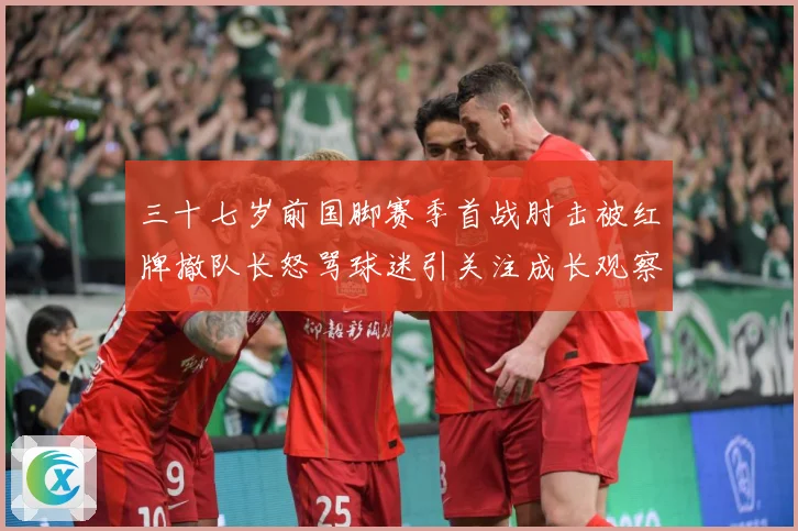 三十七岁前国脚赛季首战肘击被红牌撤队长怒骂球迷引关注成长观察