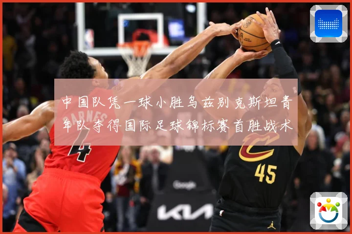 中国队凭一球小胜乌兹别克斯坦青年队夺得国际足球锦标赛首胜战术观察