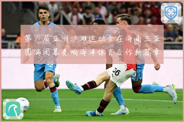 第六届亚洲沙滩运动会在海南三亚圆满闭幕奏响海洋体育合作新篇章战术观察