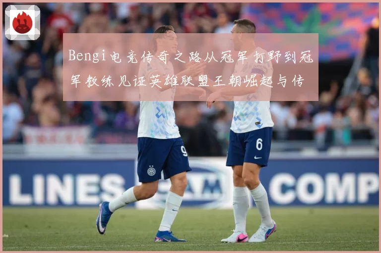 Bengi电竞传奇之路从冠军打野到冠军教练见证英雄联盟王朝崛起与传承