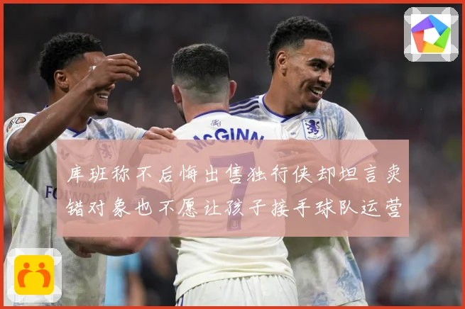 库班称不后悔出售独行侠却坦言卖错对象也不愿让孩子接手球队运营赛场复盘