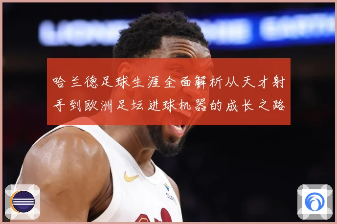 哈兰德足球生涯全面解析从天才射手到欧洲足坛进球机器的成长之路
