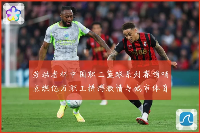劳动者杯中国职工篮球系列赛鸣哨点燃亿万职工拼搏激情与城市体育赛场复盘