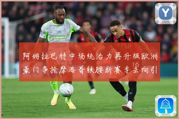 阿姆拉巴特中场统治力再升级欧洲豪门争抢摩洛哥铁腰新赛季去向引热议