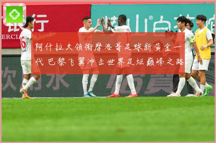 阿什拉夫领衔摩洛哥足球新黄金一代 巴黎飞翼冲击世界足坛巅峰之路