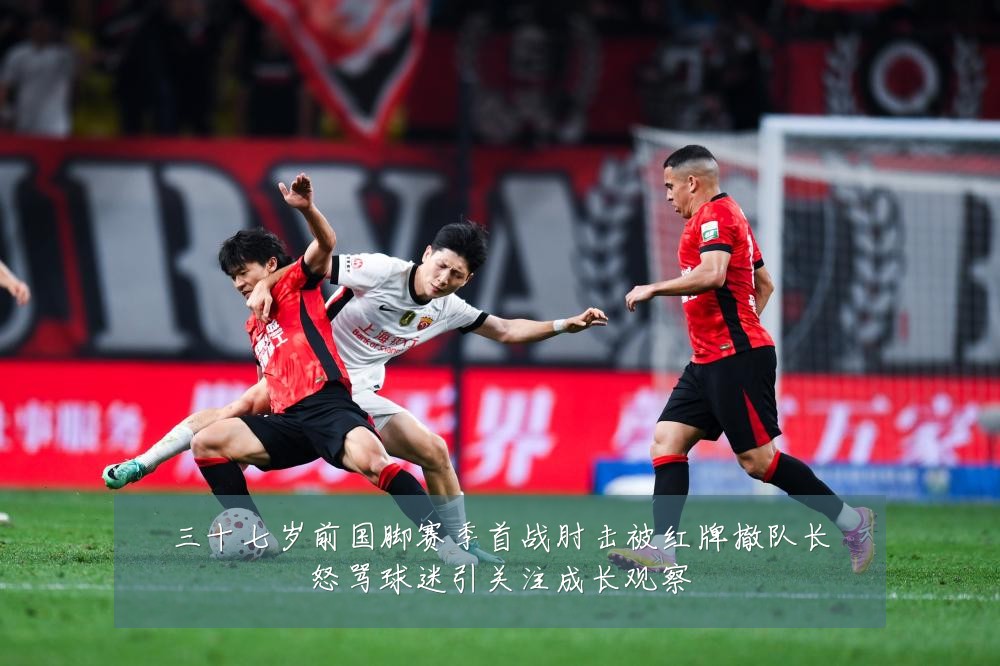 三十七岁前国脚赛季首战肘击被红牌撤队长怒骂球迷引关注成长观察