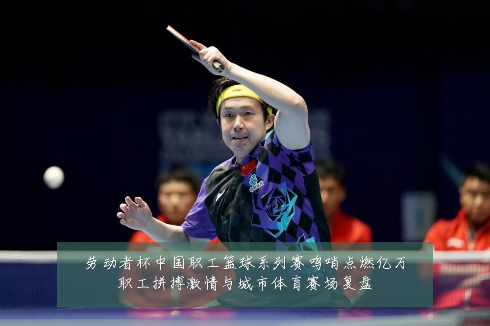 劳动者杯中国职工篮球系列赛鸣哨点燃亿万职工拼搏激情与城市体育赛场复盘